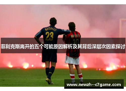 菲利克斯离开的五个可能原因解析及其背后深层次因素探讨 菲利克斯离开的五个可能原因解析及其背后深层次因素探讨