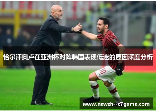 恰尔汗奥卢在亚洲杯对阵韩国表现低迷的原因深度分析 恰尔汗奥卢在亚洲杯对阵韩国表现低迷的原因深度分析
