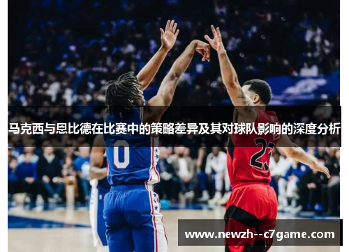 马克西与恩比德在比赛中的策略差异及其对球队影响的深度分析 马克西与恩比德在比赛中的策略差异及其对球队影响的深度分析
