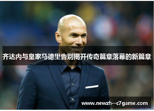 齐达内与皇家马德里告别揭开传奇篇章落幕的新篇章 齐达内与皇家马德里告别揭开传奇篇章落幕的新篇章