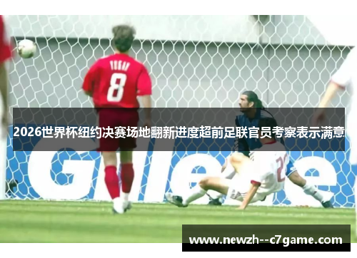 2026世界杯纽约决赛场地翻新进度超前足联官员考察表示满意 2026世界杯纽约决赛场地翻新进度超前足联官员考察表示满意