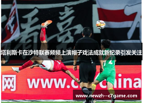 塔利斯卡在沙特联赛频频上演帽子戏法成就新纪录引发关注