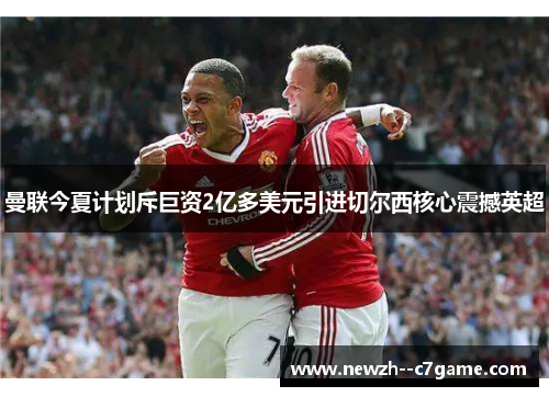 曼联今夏计划斥巨资2亿多美元引进切尔西核心震撼英超