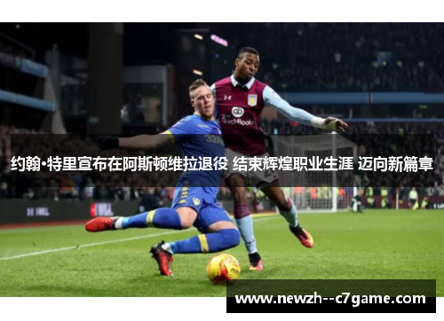 约翰·特里宣布在阿斯顿维拉退役 结束辉煌职业生涯 迈向新篇章