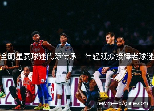 全明星赛球迷代际传承:年轻观众接棒老球迷 全明星赛球迷代际传承:年轻观众接棒老球迷