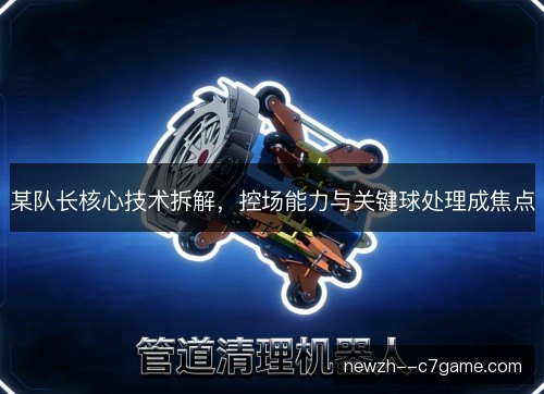 某队长核心技术拆解,控场能力与关键球处理成焦点 某队长核心技术拆解,控场能力与关键球处理成焦点